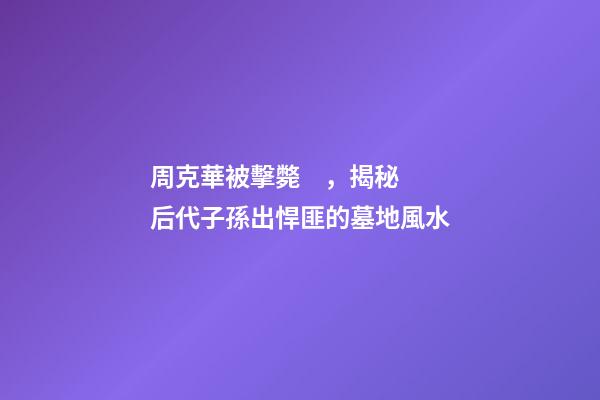 周克華被擊斃，揭秘后代子孫出悍匪的墓地風水
